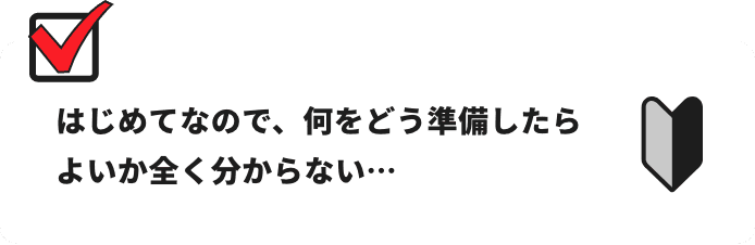 はじめてなので、何をどう準備したらよいか全く分からない…